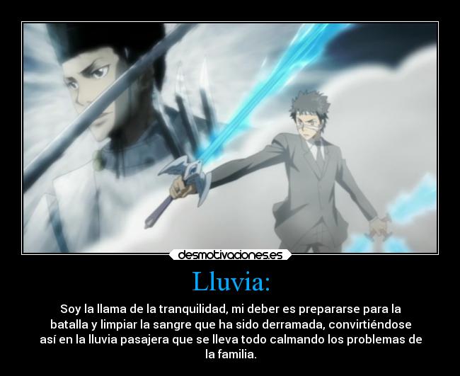 Lluvia: - Soy la llama de la tranquilidad, mi deber es prepararse para la
batalla y limpiar la sangre que ha sido derramada, convirtiéndose
así en la lluvia pasajera que se lleva todo calmando los problemas de
la familia.