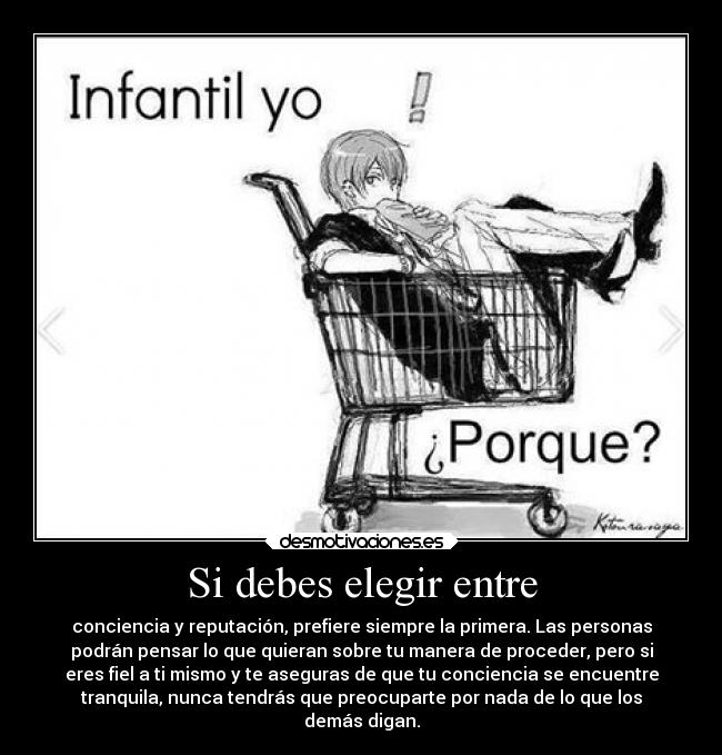 Si debes elegir entre - conciencia y reputación, prefiere siempre la primera. Las personas
podrán pensar lo que quieran sobre tu manera de proceder, pero si
eres fiel a ti mismo y te aseguras de que tu conciencia se encuentre
tranquila, nunca tendrás que preocuparte por nada de lo que los
demás digan.