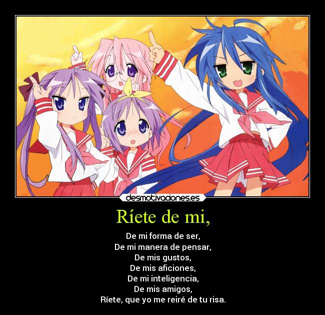 Ríete de mi, - De mi forma de ser,
De mi manera de pensar,
De mis gustos,
De mis aficiones,
De mi inteligencia,
De mis amigos,
Ríete, que yo me reiré de tu risa.