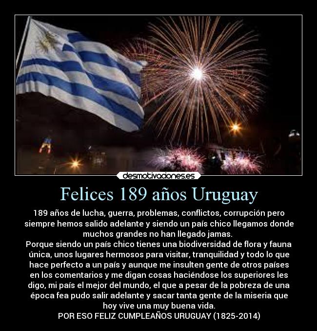 Felices 189 años Uruguay - 189 años de lucha, guerra, problemas, conflictos, corrupción pero
siempre hemos salido adelante y siendo un país chico llegamos donde
muchos grandes no han llegado jamas.
Porque siendo un país chico tienes una biodiversidad de flora y fauna
única, unos lugares hermosos para visitar, tranquilidad y todo lo que
hace perfecto a un país y aunque me insulten gente de otros países
en los comentarios y me digan cosas haciéndose los superiores les
digo, mi país el mejor del mundo, el que a pesar de la pobreza de una
época fea pudo salir adelante y sacar tanta gente de la miseria que
hoy vive una muy buena vida.
POR ESO FELIZ CUMPLEAÑOS URUGUAY (1825-2014)