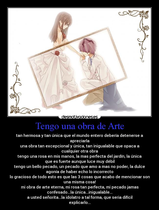 Tengo una obra de Arte - tan hermosa y tan única que el mundo entero debería detenerse a
apreciarla
una obra tan excepcional y única, tan inigualable que opaca a
cualquier otra obra
tengo una rosa en mis manos, la mas perfecta del jardín, la única
que es fuerte aunque luce muy débil
tengo un bello pecado, un pecado que amo a mas no poder, la dulce
agonía de haber echo lo incorrecto
lo gracioso de todo esto es que las 3 cosas que acabo de mencionar son
una misma cosa!
mi obra de arte eterna, mi rosa tan perfecta, mi pecado jamas
confesado...la única...inigualable...
a usted señorita...la idolatro a tal forma, que seria difícil
explicarlo...