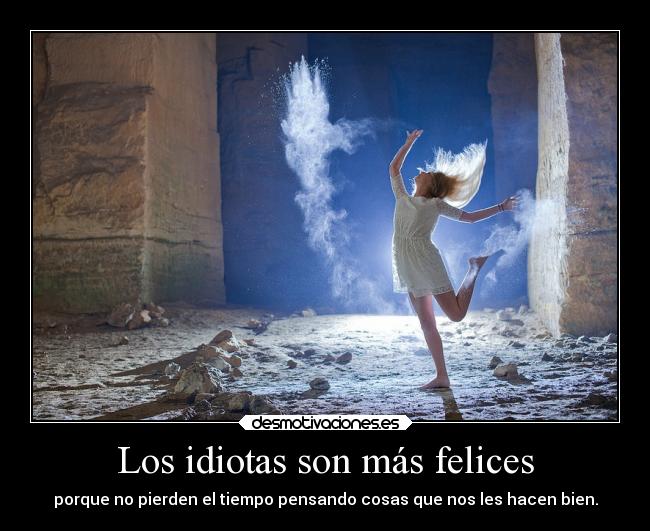 Los idiotas son más felices - porque no pierden el tiempo pensando cosas que nos les hacen bien.