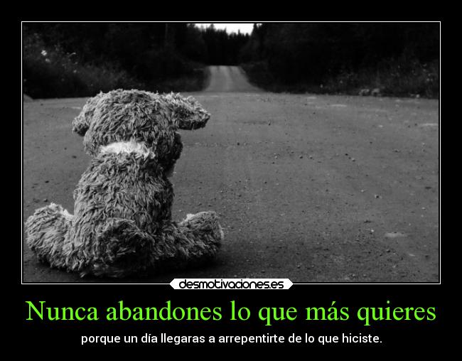 Nunca abandones lo que más quieres - porque un día llegaras a arrepentirte de lo que hiciste.