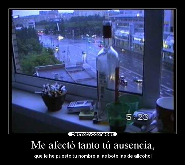 Me afectó tanto tú ausencia, - que le he puesto tu nombre a las botellas de allcohol