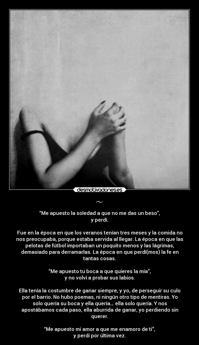 ~ - “Me apuesto la soledad a que no me das un beso”,
y perdí.
Fue en la época en que los veranos tenían tres meses y la comida no
nos preocupaba, porque estaba servida al llegar. La época en que las
pelotas de fútbol importaban un poquito menos y las lágrimas,
demasiado para derramarlas. La época en que perdí(mos) la fe en
tantas cosas.
“Me apuesto tu boca a que quieres la mía”,
y no volví a probar sus labios.
Ella tenía la costumbre de ganar siempre, y yo, de perseguir su culo
por el barrio. No hubo poemas, ni ningún otro tipo de mentiras. Yo
solo quería su boca y ella quería… ella solo quería. Y nos
apostábamos cada paso, ella aburrida de ganar, yo perdiendo sin
querer.
“Me apuesto mi amor a que me enamoro de ti”,
y perdí por última vez.