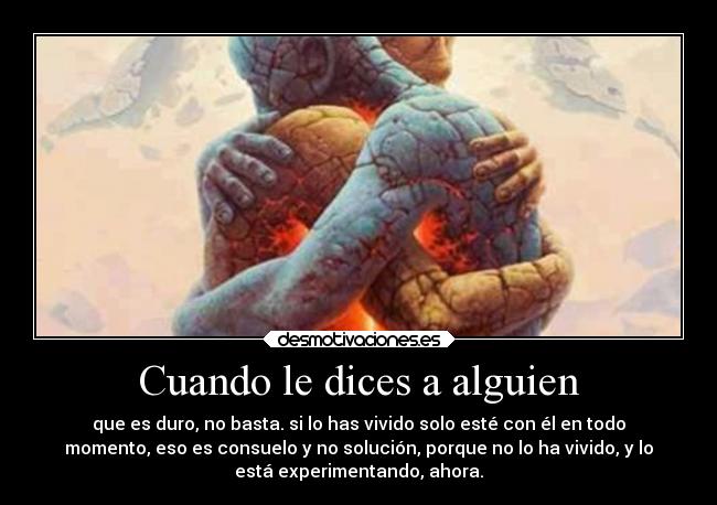 Cuando le dices a alguien - que es duro, no basta. si lo has vivido solo esté con él en todo
momento, eso es consuelo y no solución, porque no lo ha vivido, y lo
está experimentando, ahora.