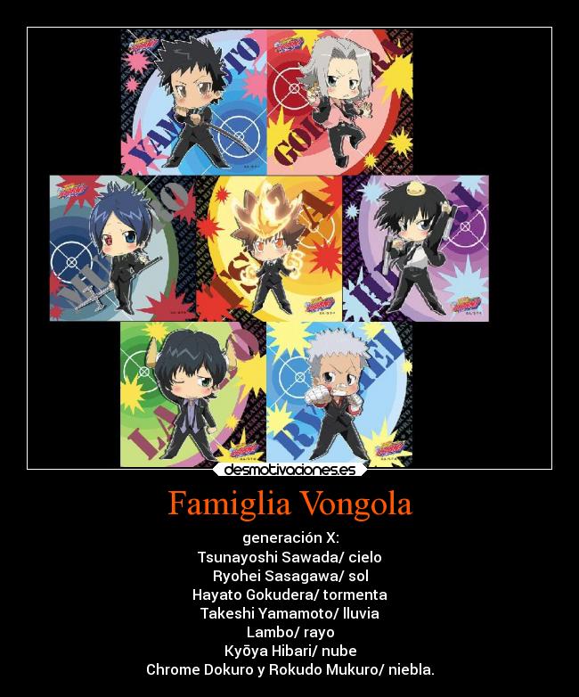Famiglia Vongola - generación X:
Tsunayoshi Sawada/ cielo
Ryohei Sasagawa/ sol
Hayato Gokudera/ tormenta
Takeshi Yamamoto/ lluvia
Lambo/ rayo
Kyōya Hibari/ nube
Chrome Dokuro y Rokudo Mukuro/ niebla.