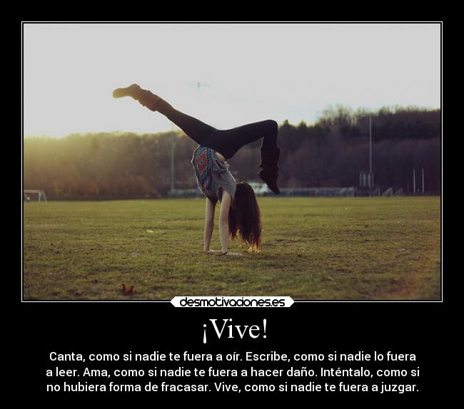 ¡Vive! - Canta, como si nadie te fuera a oír. Escribe, como si nadie lo fuera
a leer. Ama, como si nadie te fuera a hacer daño. Inténtalo, como si
no hubiera forma de fracasar. Vive, como si nadie te fuera a juzgar.
