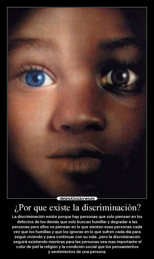 ¿Por que existe la discriminación? - La discriminación existe porque hay personas que solo piensan en los
defectos de los demás que solo buscan humillar y degradar a las
personas pero ellos no piensan en lo que sienten esas personas cada
vez que los humillas y que los ignoras en lo que sufren cada día para
seguir viviendo y para continuar con su vida...pero la discriminación
seguirá existiendo mientras para las personas sea mas importante el
color de piel la religión y la condición social que los pensamientos
y sentimientos de una persona.