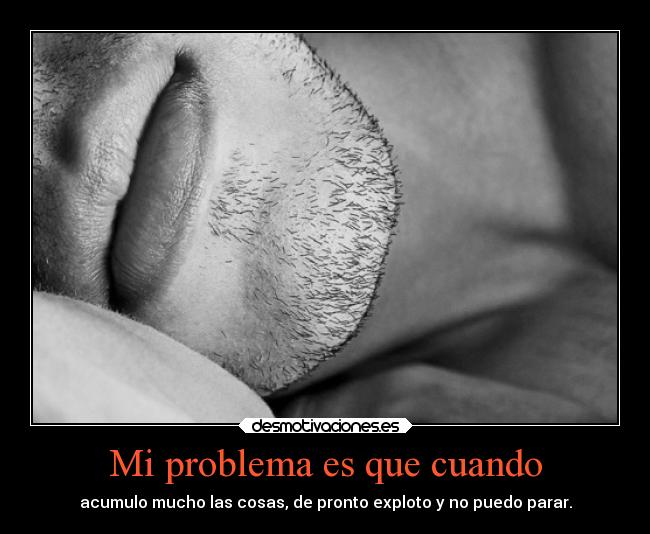 Mi problema es que cuando - acumulo mucho las cosas, de pronto exploto y no puedo parar.