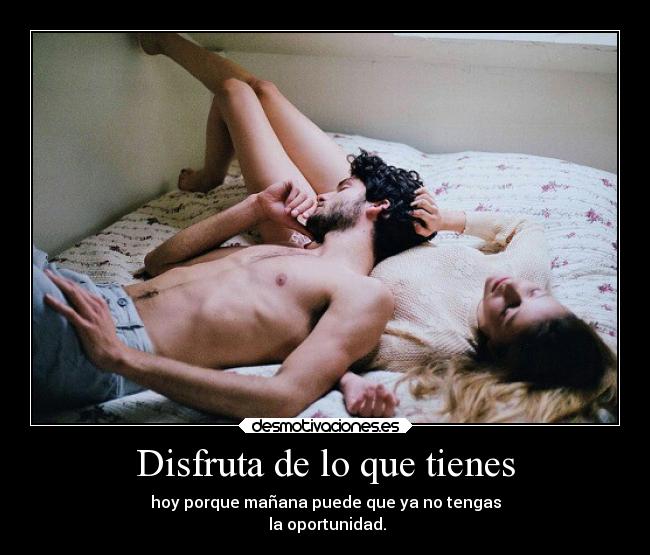 Disfruta de lo que tienes - hoy porque mañana puede que ya no tengas
la oportunidad.