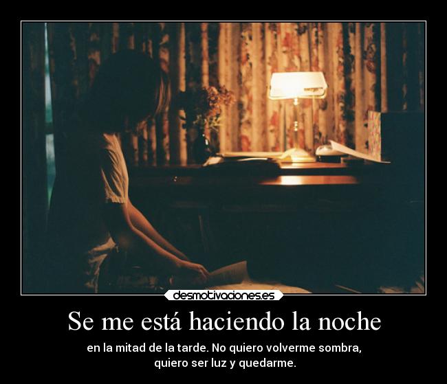 Se me está haciendo la noche - en la mitad de la tarde. No quiero volverme sombra,
 quiero ser luz y quedarme.