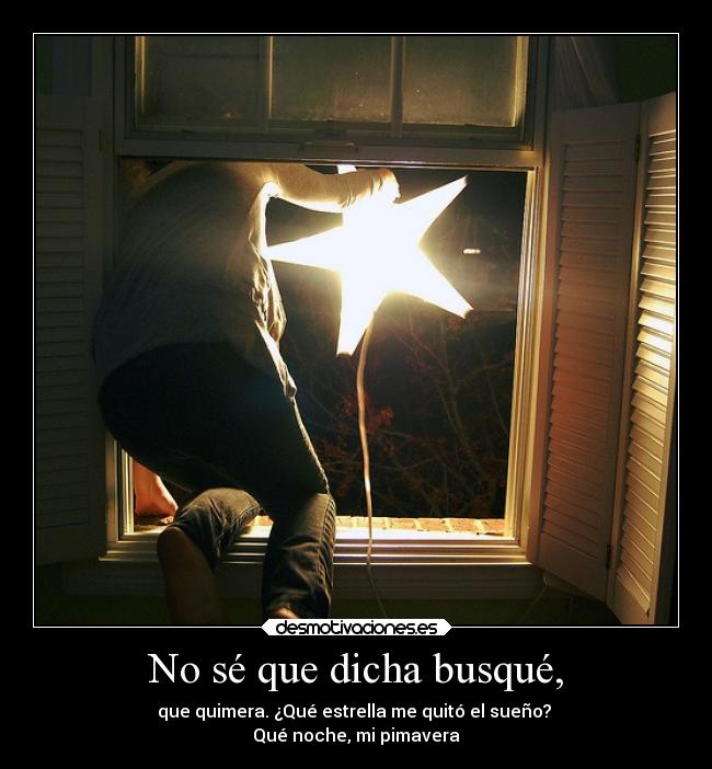 No sé que dicha busqué, - que quimera. ¿Qué estrella me quitó el sueño? 
Qué noche, mi pimavera