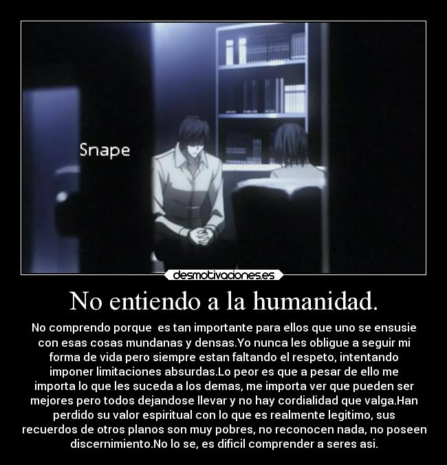 No entiendo a la humanidad. - No comprendo porque es tan importante para ellos que uno se ensusie
con esas cosas mundanas y densas.Yo nunca les obligue a seguir mi
forma de vida pero siempre estan faltando el respeto, intentando
imponer limitaciones absurdas.Lo peor es que a pesar de ello me
importa lo que les suceda a los demas, me importa ver que pueden ser
mejores pero todos dejandose llevar y no hay cordialidad que valga.Han
perdido su valor espiritual con lo que es realmente legitimo, sus
recuerdos de otros planos son muy pobres, no reconocen nada, no poseen
discernimiento.No lo se, es dificil comprender a seres asi.