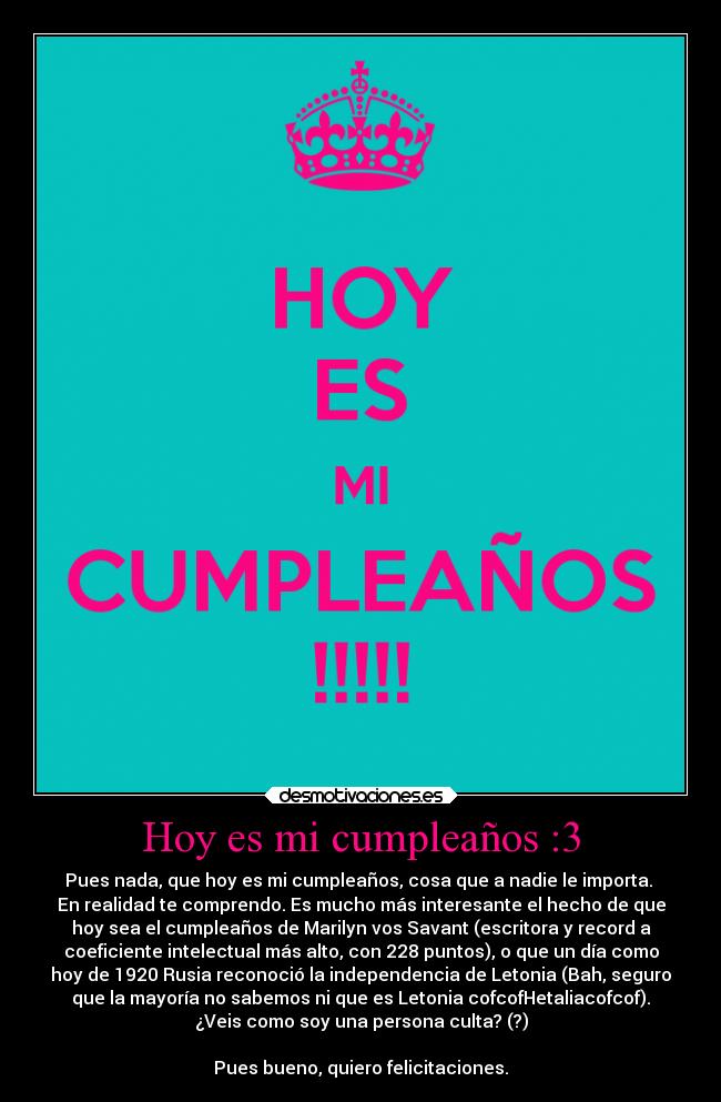 Hoy es mi cumpleaños :3 - Pues nada, que hoy es mi cumpleaños, cosa que a nadie le importa. 
En realidad te comprendo. Es mucho más interesante el hecho de que
hoy sea el cumpleaños de Marilyn vos Savant (escritora y record a
coeficiente intelectual más alto, con 228 puntos), o que un día como
hoy de 1920 Rusia reconoció la independencia de Letonia (Bah, seguro
que la mayoría no sabemos ni que es Letonia cofcofHetaliacofcof).
¿Veis como soy una persona culta? (?)

Pues bueno, quiero felicitaciones.