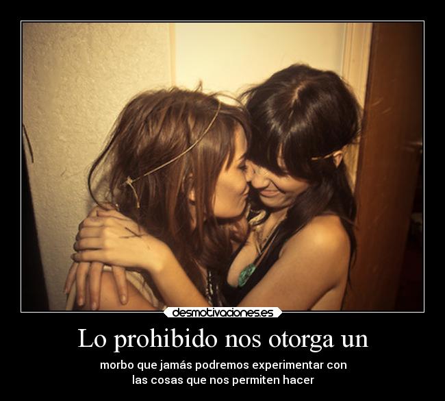 Lo prohibido nos otorga un - morbo que jamás podremos experimentar con
las cosas que nos permiten hacer