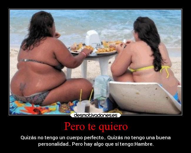 Pero te quiero - Quizás no tengo un cuerpo perfecto.. Quizás no tengo una buena
personalidad.. Pero hay algo que sí tengo:Hambre.