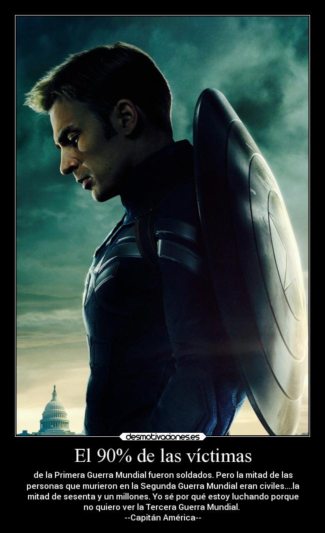 El 90% de las víctimas - de la Primera Guerra Mundial fueron soldados. Pero la mitad de las
personas que murieron en la Segunda Guerra Mundial eran civiles....la
mitad de sesenta y un millones. Yo sé por qué estoy luchando porque
no quiero ver la Tercera Guerra Mundial.
--Capitán América--