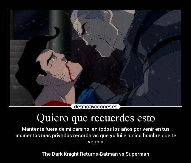 Quiero que recuerdes esto - Mantente fuera de mi camino, en todos los años por venir en tus
momentos mas privados recordaras que yo fui el único hombre que te
venció
The Dark Knight Returns-Batman vs Superman