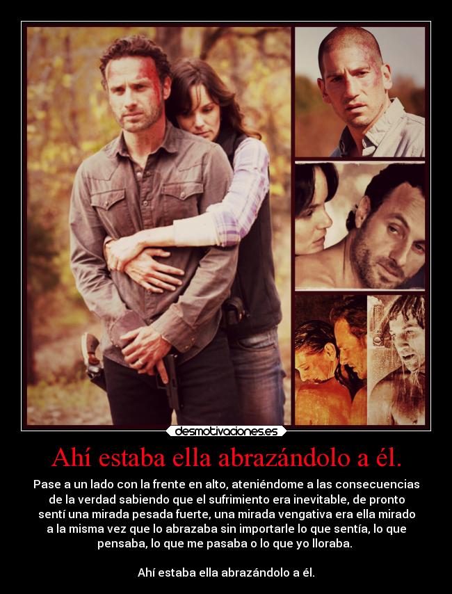 Ahí estaba ella abrazándolo a él. - Pase a un lado con la frente en alto, ateniéndome a las consecuencias
de la verdad sabiendo que el sufrimiento era inevitable, de pronto
sentí una mirada pesada fuerte, una mirada vengativa era ella mirado
a la misma vez que lo abrazaba sin importarle lo que sentía, lo que
pensaba, lo que me pasaba o lo que yo lloraba. 

Ahí estaba ella abrazándolo a él.