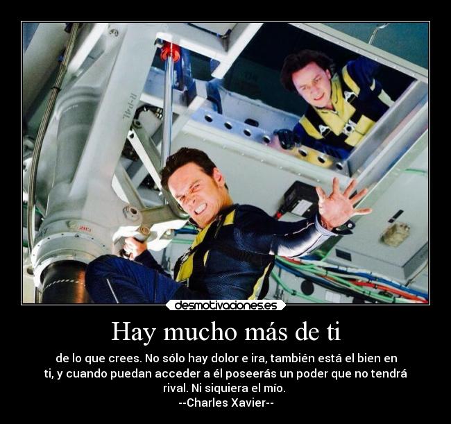 Hay mucho más de ti - de lo que crees. No sólo hay dolor e ira, también está el bien en
ti, y cuando puedan acceder a él poseerás un poder que no tendrá
rival. Ni siquiera el mío.
--Charles Xavier--