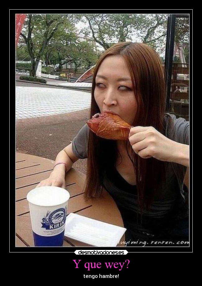 Y que wey? - tengo hambre!