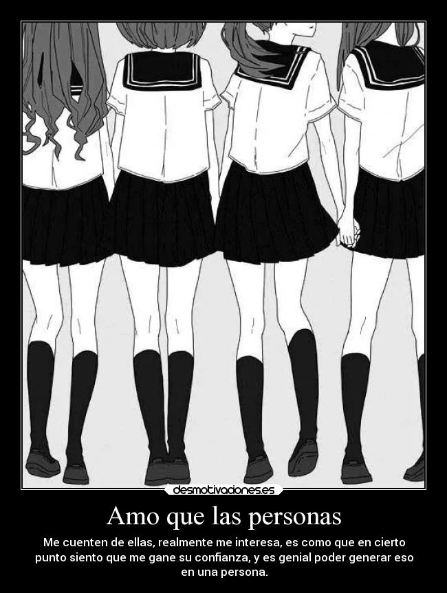 Amo que las personas - Me cuenten de ellas, realmente me interesa, es como que en cierto
punto siento que me gane su confianza, y es genial poder generar eso
en una persona.