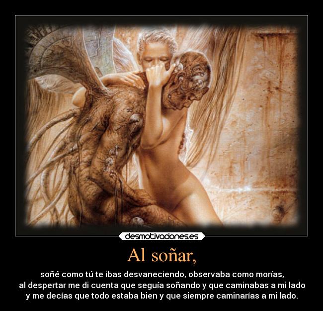 Al soñar, - soñé como tú te ibas desvaneciendo, observaba como morías,
al despertar me di cuenta que seguía soñando y que caminabas a mi lado
y me decías que todo estaba bien y que siempre caminarías a mi lado.