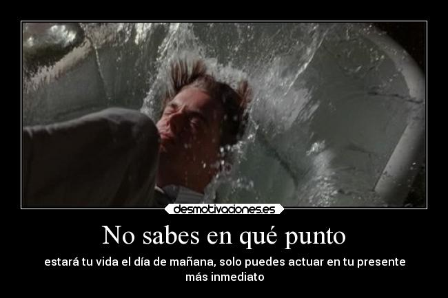 No sabes en qué punto - estará tu vida el día de mañana, solo puedes actuar en tu presente
más inmediato