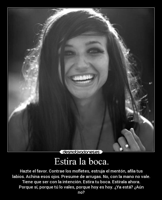 Estira la boca. - Hazte el favor. Contrae los mofletes, estruja el mentón, afila tus
labios. Achina esos ojos. Presume de arrugas. No, con la mano no vale.
Tiene que ser con la intención. Estira tu boca. Estírala ahora.
Porque sí, porque tú lo vales, porque hoy es hoy. ¿Ya está? ¿Aún
no?