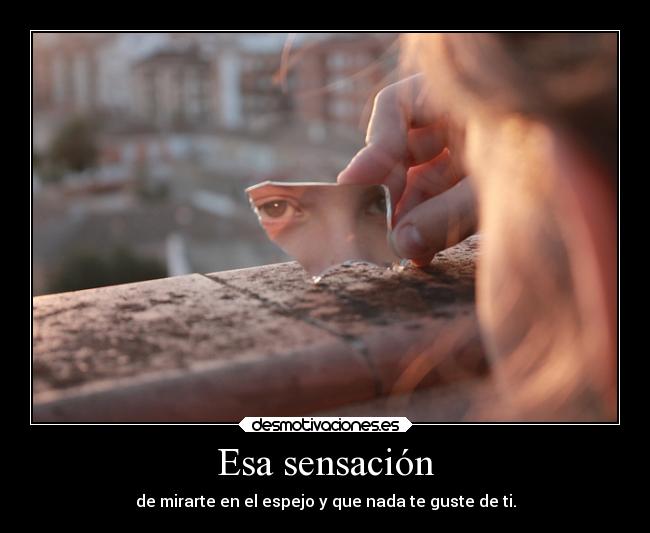 Esa sensación - de mirarte en el espejo y que nada te guste de ti.