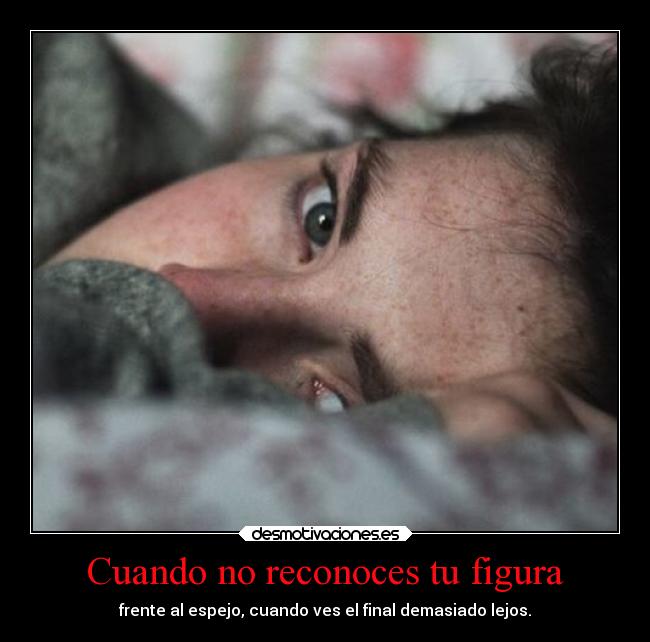 Cuando no reconoces tu figura - frente al espejo, cuando ves el final demasiado lejos.