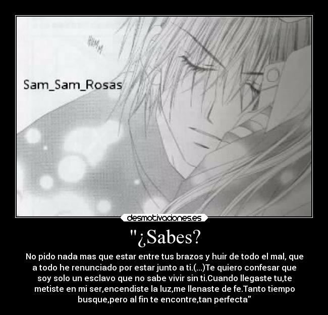 ¿Sabes? - No pido nada mas que estar entre tus brazos y huir de todo el mal, que
a todo he renunciado por estar junto a ti.(...)Te quiero confesar que
soy solo un esclavo que no sabe vivir sin ti.Cuando llegaste tu,te
metiste en mi ser,encendiste la luz,me llenaste de fe.Tanto tiempo
busque,pero al fin te encontre,tan perfecta