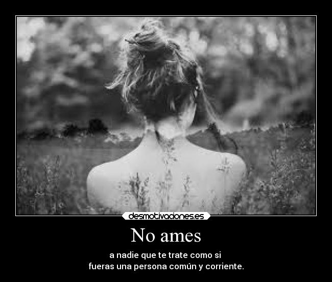 No ames - a nadie que te trate como si
fueras una persona común y corriente.