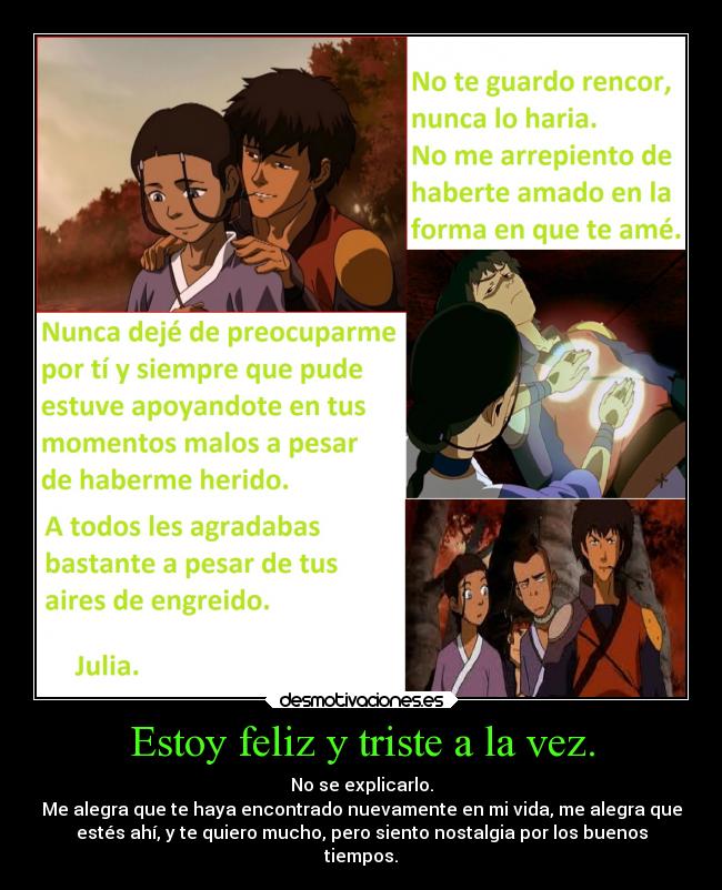 Estoy feliz y triste a la vez. - No se explicarlo.
Me alegra que te haya encontrado nuevamente en mi vida, me alegra que
estés ahí, y te quiero mucho, pero siento nostalgia por los buenos
tiempos.