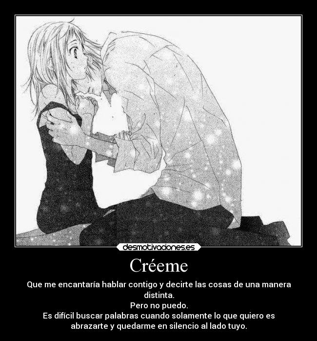 Créeme - Que me encantaría hablar contigo y decirte las cosas de una manera
distinta.
Pero no puedo.
Es difícil buscar palabras cuando solamente lo que quiero es
abrazarte y quedarme en silencio al lado tuyo.