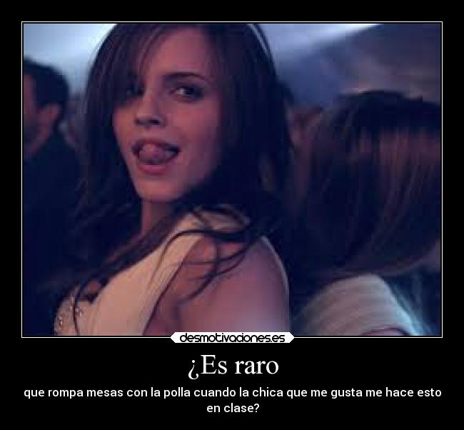 ¿Es raro - que rompa mesas con la polla cuando la chica que me gusta me hace esto
en clase?