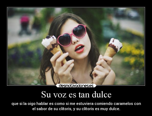 Su voz es tan dulce - que si la oigo hablar es como si me estuviera comiendo caramelos con
el sabor de su clítoris, y su clítoris es muy dulce.