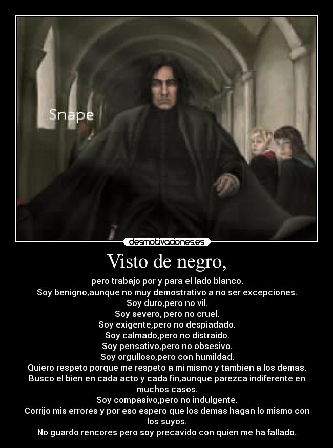 Visto de negro, - pero trabajo por y para el lado blanco.
Soy benigno,aunque no muy demostrativo a no ser excepciones.
Soy duro,pero no vil.
Soy severo, pero no cruel.
Soy exigente,pero no despiadado.
Soy calmado,pero no distraido.
Soy pensativo,pero no obsesivo.
Soy orgulloso,pero con humildad.
Quiero respeto porque me respeto a mi mismo y tambien a los demas.
Busco el bien en cada acto y cada fin,aunque parezca indiferente en
muchos casos.
Soy compasivo,pero no indulgente.
Corrijo mis errores y por eso espero que los demas hagan lo mismo con
los suyos.
No guardo rencores pero soy precavido con quien me ha fallado.
