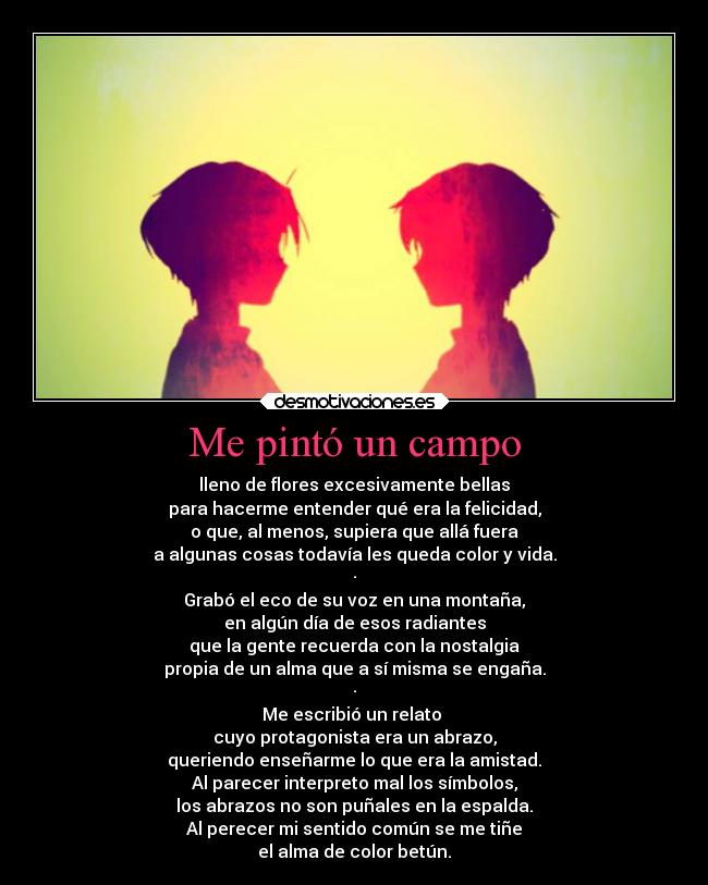 Me pintó un campo - lleno de flores excesivamente bellas
para hacerme entender qué era la felicidad,
o que, al menos, supiera que allá fuera
a algunas cosas todavía les queda color y vida.
·
Grabó el eco de su voz en una montaña,
en algún día de esos radiantes
que la gente recuerda con la nostalgia
propia de un alma que a sí misma se engaña.
·
Me escribió un relato
cuyo protagonista era un abrazo,
queriendo enseñarme lo que era la amistad.
Al parecer interpreto mal los símbolos,
los abrazos no son puñales en la espalda.
Al perecer mi sentido común se me tiñe
el alma de color betún.