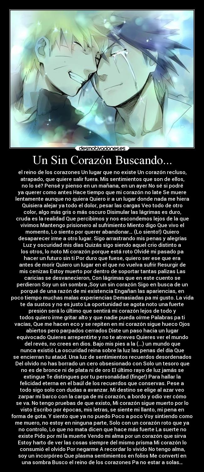 Un Sin Corazón Buscando... - el reino de los corazones Un lugar que no existe Un corazón recluso,
atrapado, que quiere salir fuera. Mis sentimientos que son de ellos,
no lo sé? Pensé y pienso en un mañana, en un ayer No sé si podré
ya querer como antes Hace tiempo que mi corazón no late Se muere
lentamente aunque no quiera Quiero ir a un lugar donde nada me hiera
Quisiera alejar ya todo el dolor, pesar las cargas Veo todo de otro
color, algo más gris o más oscuro Disimular las lágrimas es duro,
cruda es la realidad Que percibimos y nos escondemos lejos de la que
vivimos Mantengo prisionero al sufrimiento Miento digo Que vivo el
momento, Lo siento por querer abandonar… (Lo siento!) Quiero
desaparecer irme a otro lugar. Sigo arrastrando mis penas y alegrías
Luz y oscuridad mis días Quizás sigo siendo aquel crio distinto a
los otros, lo noto Mi corazón porque está roto Olvidé mi pasado pa
hacer un futuro sin ti Por duro que fuese, quiero ser ese que era
antes de morir Quiero un lugar en el que no vuelva sufrir Resurgir de
mis cenizas Estoy muerto por dentro de soportar tantas palizas Las
caricias se desvanecieron, Con lágrimas que en este cuento se
perdieron Soy un sin sombra ,Soy un sin corazón Sigo en busca de un
porqué de una razón de mi existencia Engañan las apariencias, en
poco tiempo muchas malas experiencias Demasiadas pa mi gusto. La vida
te da sustos y no es justo La oportunidad se agota noto una fuerte
presión será lo último que sentirá mi corazón lejos de todo y
todos quiero irme gritar alto y que nadie pueda oírme Palabras pa ti
vacías, Que me hacen eco y se repiten en mi corazón sigue hueco Ojos
abiertos pero parpados cerrados Diste un paso hacia un lugar
equivocado Quieres arrepentirte y no te atreves Quieres ver el mundo
del revés, no crees en dios. Bajo mis pies a la (...) un mundo que
nunca existió La oscuridad reina sobre la luz las penas del día Que
se encierran tu ataúd. Una luz de sentimientos recuerdos desordenados
Del olvido no has borrado un cero obsesionado con Solo un tesoro que
no es de bronce ni de plata ni de oro El último rayo de luz jamás se
extingue Te distingues por tu personalidad (finge!) Para hallar la
felicidad eterna en el baúl de los recuerdos que conservas. Pese a
todo sigo solo con dudas a avanzar. Mi destino se elige al azar veo
zarpar mi barco con la carga de mi corazón, a bordo y odio ver cómo
se va. No tengo pruebas de que existo, Mi corazón sigue muerto por lo
visto Escribo por épocas, mis letras, se siente mi llanto, mi pena en
forma de gota. Y siento que ya no puedo Poco a poco Voy sintiendo como
me muero, no estoy en ninguna parte, Solo con un corazón roto que ya
no controlo, Lo que no mata dicen que hace más fuerte La suerte no
existe Pido por mí la muerte Vendo mi alma por un corazón que sirva
Estoy harto de ver las cosas siempre del mismo prisma Mi corazón lo
consumió el olvido Por negarme A recordar lo vivido No tengo alma,
soy un incorpóreo Que plasma sentimientos en folios Me convertí en
una sombra Busco el reino de los corazones Pa no estar a solas…