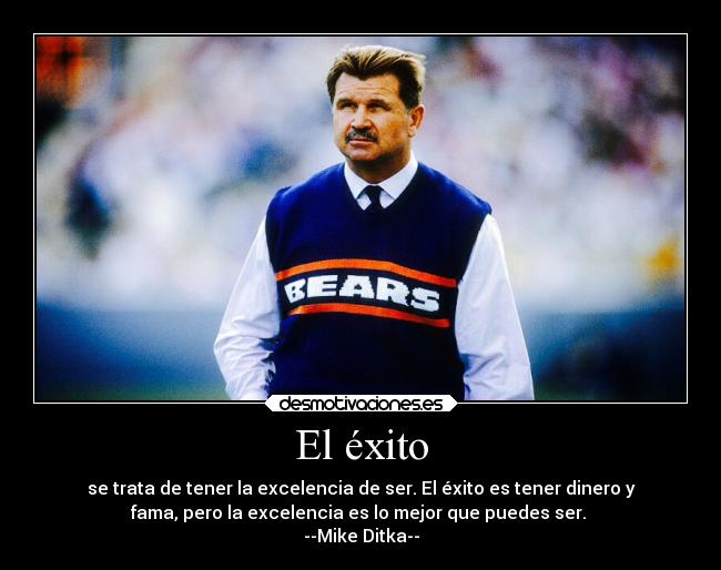 El éxito - se trata de tener la excelencia de ser. El éxito es tener dinero y
fama, pero la excelencia es lo mejor que puedes ser.
--Mike Ditka--