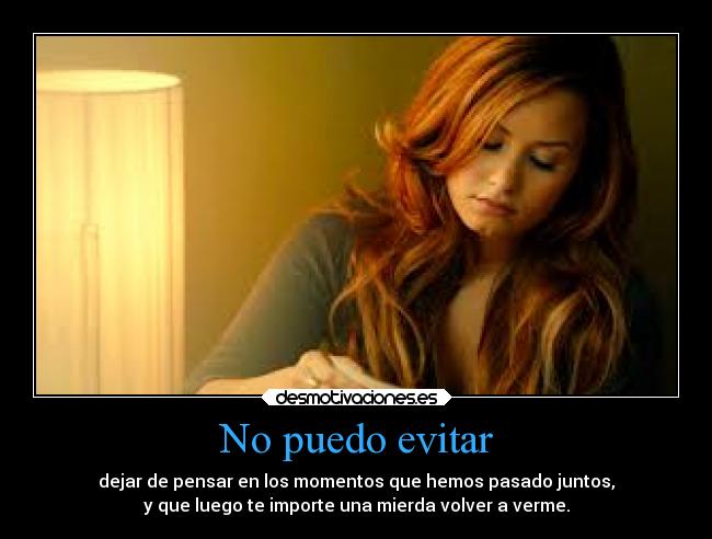 No puedo evitar - dejar de pensar en los momentos que hemos pasado juntos,
y que luego te importe una mierda volver a verme.