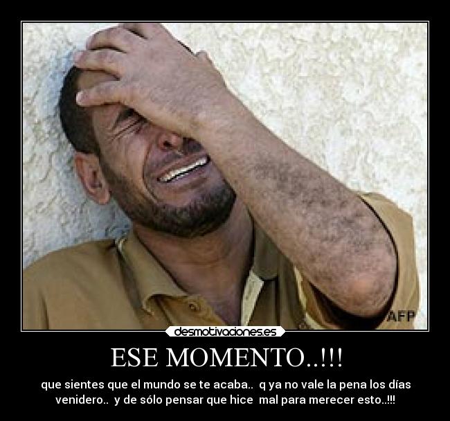 ESE MOMENTO..!!! - que sientes que el mundo se te acaba..  q ya no vale la pena los días
venidero..  y de sólo pensar que hice  mal para merecer esto..!!!