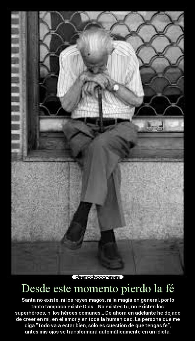 Desde este momento pierdo la fé - Santa no existe, ni los reyes magos, ni la magía en general, por lo
tanto tampoco existe Dios... No existes tú, no existen los
superhéroes, ni los héroes comunes... De ahora en adelante he dejado
de creer en mi, en el amor y en toda la humanidad. La persona que me
diga Todo va a estar bien, sólo es cuestión de que tengas fe,
antes mis ojos se transformará automáticamente en un idiota.