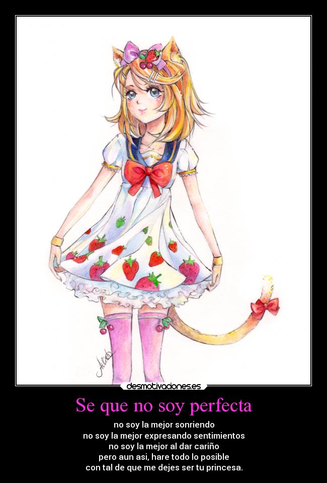 Se que no soy perfecta - no soy la mejor sonriendo
no soy la mejor expresando sentimientos
no soy la mejor al dar cariño
pero aun asi, hare todo lo posible
con tal de que me dejes ser tu princesa.