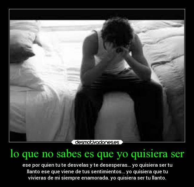 lo que no sabes es que yo quisiera ser - ese por quien tu te desvelas y te desesperas... yo quisiera ser tu
llanto ese que viene de tus sentimientos... yo quisiera que tu
vivieras de mi siempre enamorada. yo quisiera ser tu llanto.