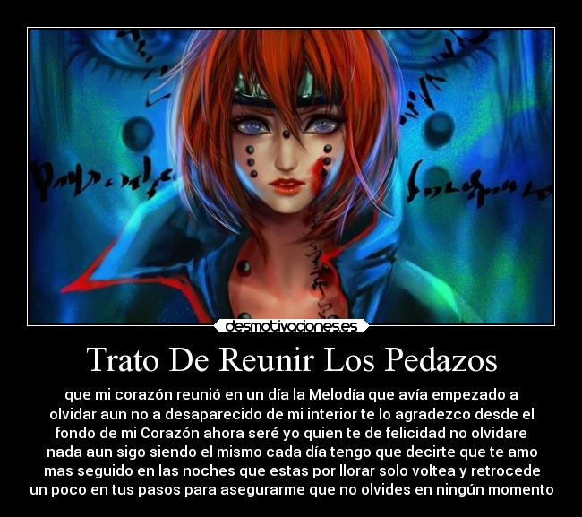 Trato De Reunir Los Pedazos - que mi corazón reunió en un día la Melodía que avía empezado a
olvidar aun no a desaparecido de mi interior te lo agradezco desde el
fondo de mi Corazón ahora seré yo quien te de felicidad no olvidare
nada aun sigo siendo el mismo cada día tengo que decirte que te amo
mas seguido en las noches que estas por llorar solo voltea y retrocede
un poco en tus pasos para asegurarme que no olvides en ningún momento