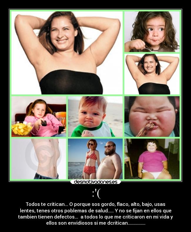 :( - Todos te critican... O porque sos gordo, flaco, alto, bajo, usas
lentes, tenes otros poblemas de salud..... Y no se fijan en ellos que
tambien tienen defectos... a todos lo que me criticaron en mi vida y
ellos son envidiosos si me dcritican...............