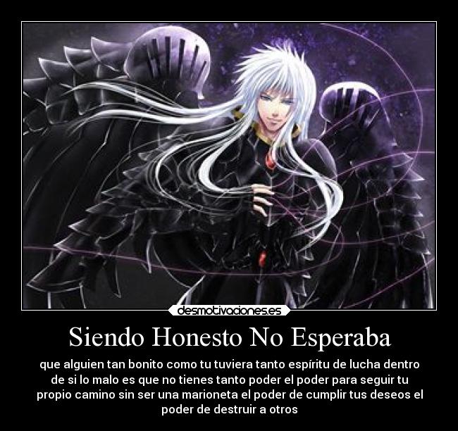 Siendo Honesto No Esperaba - que alguien tan bonito como tu tuviera tanto espíritu de lucha dentro
de si lo malo es que no tienes tanto poder el poder para seguir tu
propio camino sin ser una marioneta el poder de cumplir tus deseos el
poder de destruir a otros